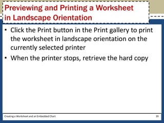 Previewing and Printing a Worksheet
in Landscape Orientation
• Click the Print button in the Print gallery to print
  the worksheet in landscape orientation on the
  currently selected printer
• When the printer stops, retrieve the hard copy




Creating a Worksheet and an Embedded Chart               39
 