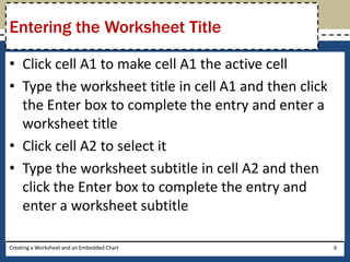 Entering the Worksheet Title

• Click cell A1 to make cell A1 the active cell
• Type the worksheet title in cell A1 and then click
  the Enter box to complete the entry and enter a
  worksheet title
• Click cell A2 to select it
• Type the worksheet subtitle in cell A2 and then
  click the Enter box to complete the entry and
  enter a worksheet subtitle

Creating a Worksheet and an Embedded Chart             6
 