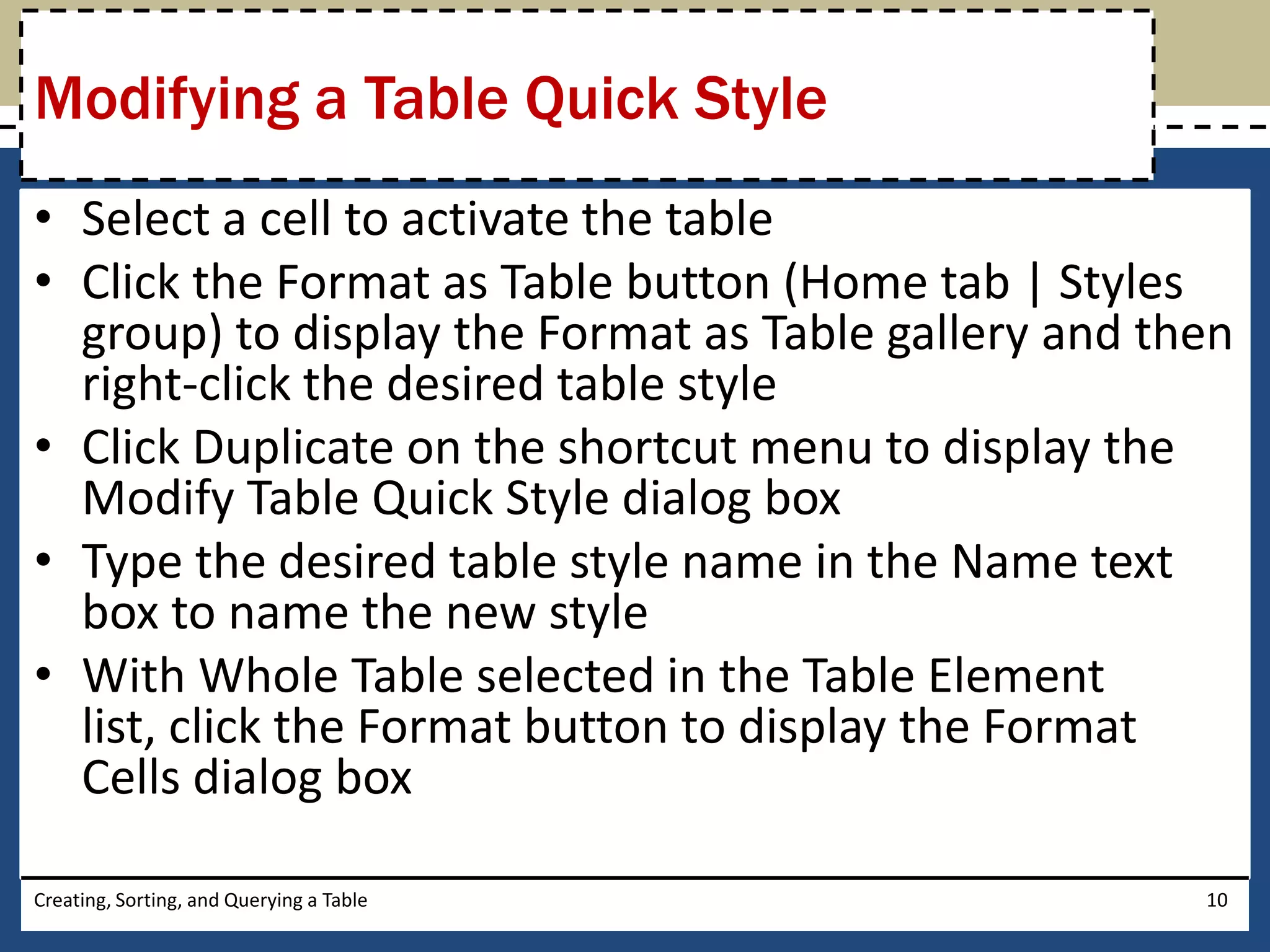 Modifying a Table Quick Style
• Select a cell to activate the table
• Click the Format as Table button (Home tab | Styles
  group) to display the Format as Table gallery and then
  right-click the desired table style
• Click Duplicate on the shortcut menu to display the
  Modify Table Quick Style dialog box
• Type the desired table style name in the Name text
  box to name the new style
• With Whole Table selected in the Table Element
  list, click the Format button to display the Format
  Cells dialog box

Creating, Sorting, and Querying a Table               10
 