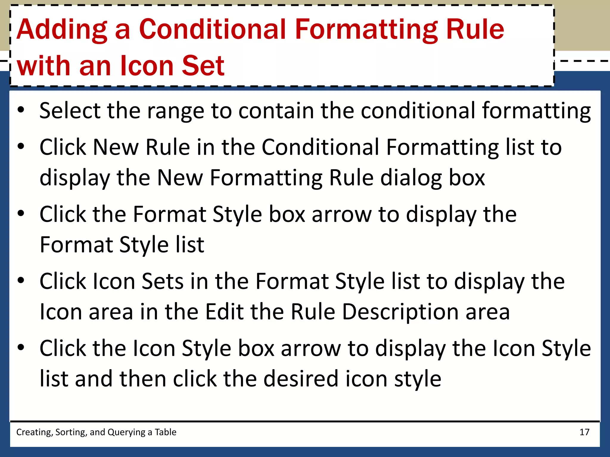 Adding a Conditional Formatting Rule
with an Icon Set
• Select the range to contain the conditional formatting
• Click New Rule in the Conditional Formatting list to
  display the New Formatting Rule dialog box
• Click the Format Style box arrow to display the
  Format Style list
• Click Icon Sets in the Format Style list to display the
  Icon area in the Edit the Rule Description area
• Click the Icon Style box arrow to display the Icon Style
  list and then click the desired icon style
Creating, Sorting, and Querying a Table                 17
 