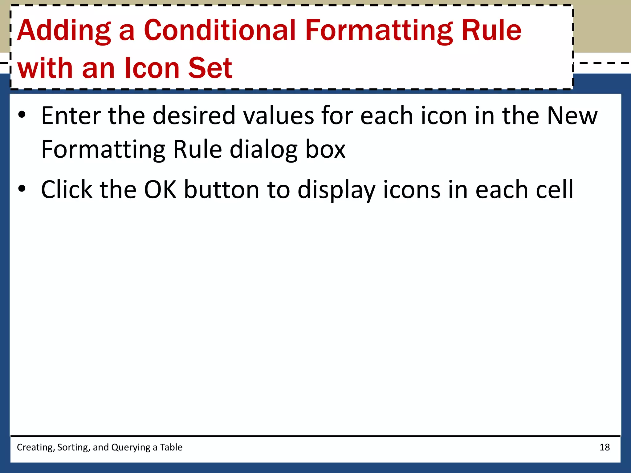 Adding a Conditional Formatting Rule
with an Icon Set
• Enter the desired values for each icon in the New
  Formatting Rule dialog box
• Click the OK button to display icons in each cell




Creating, Sorting, and Querying a Table               18
 