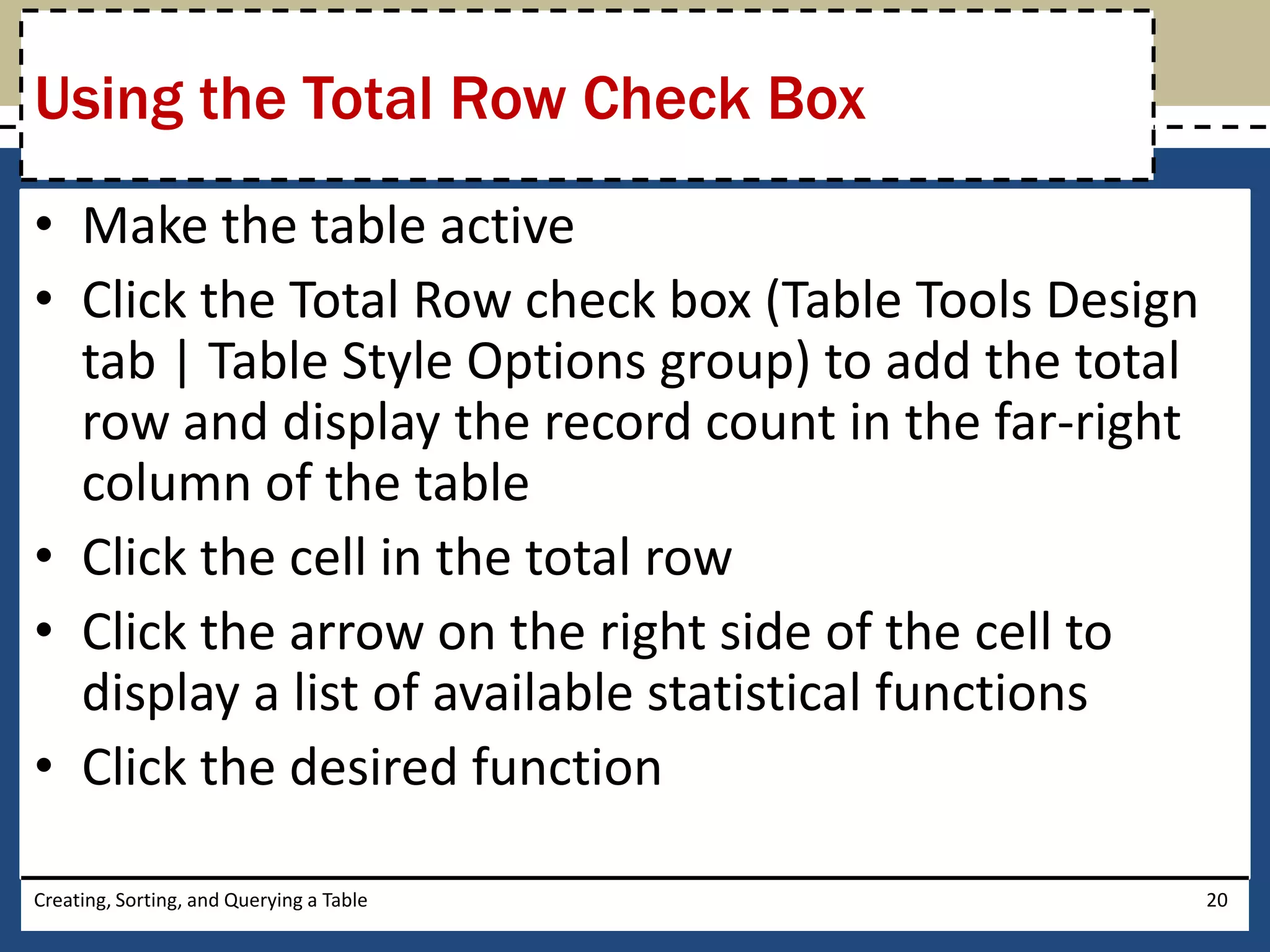 Using the Total Row Check Box
• Make the table active
• Click the Total Row check box (Table Tools Design
  tab | Table Style Options group) to add the total
  row and display the record count in the far-right
  column of the table
• Click the cell in the total row
• Click the arrow on the right side of the cell to
  display a list of available statistical functions
• Click the desired function

Creating, Sorting, and Querying a Table               20
 