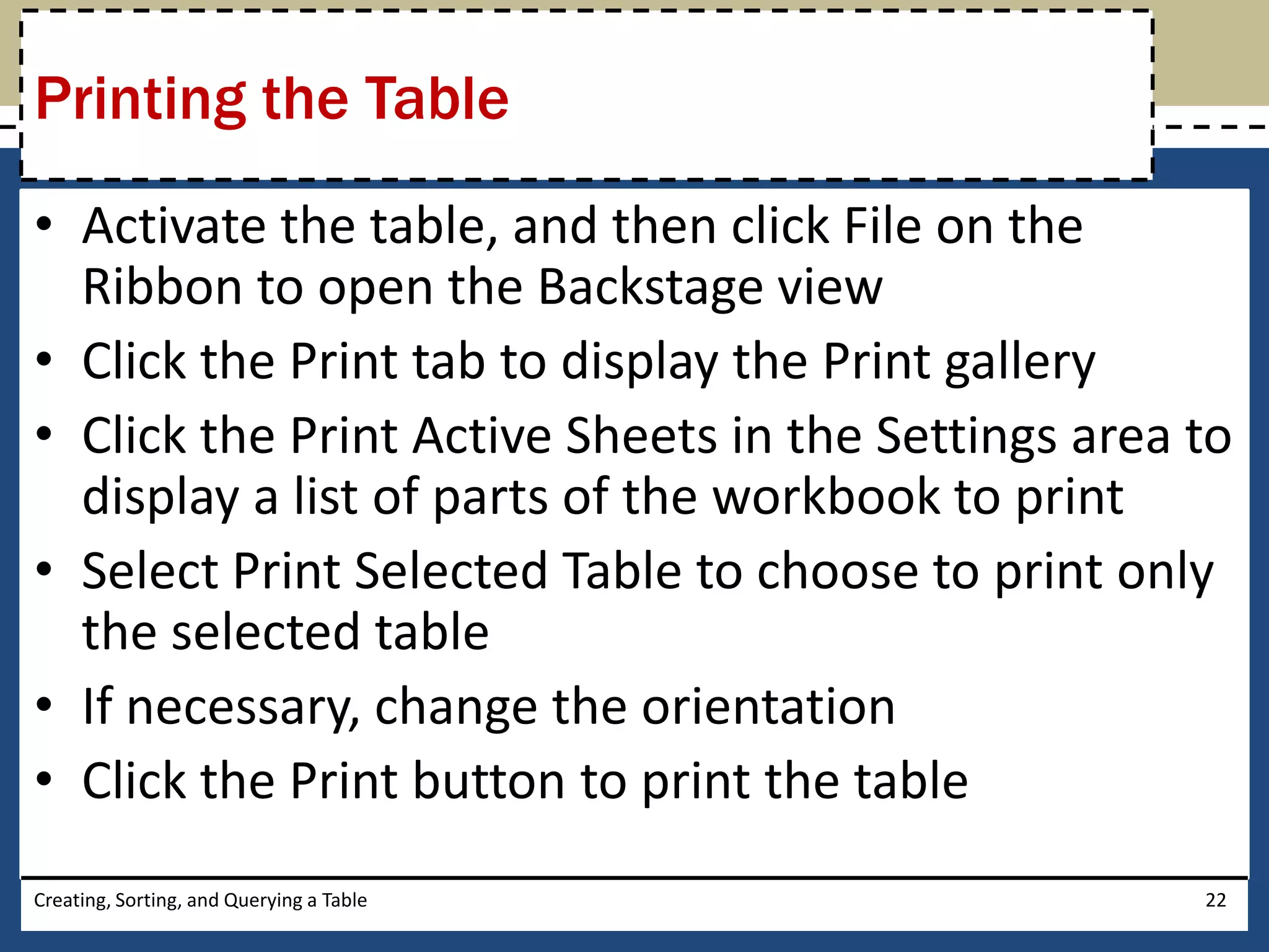 Printing the Table
• Activate the table, and then click File on the
  Ribbon to open the Backstage view
• Click the Print tab to display the Print gallery
• Click the Print Active Sheets in the Settings area to
  display a list of parts of the workbook to print
• Select Print Selected Table to choose to print only
  the selected table
• If necessary, change the orientation
• Click the Print button to print the table
Creating, Sorting, and Querying a Table              22
 