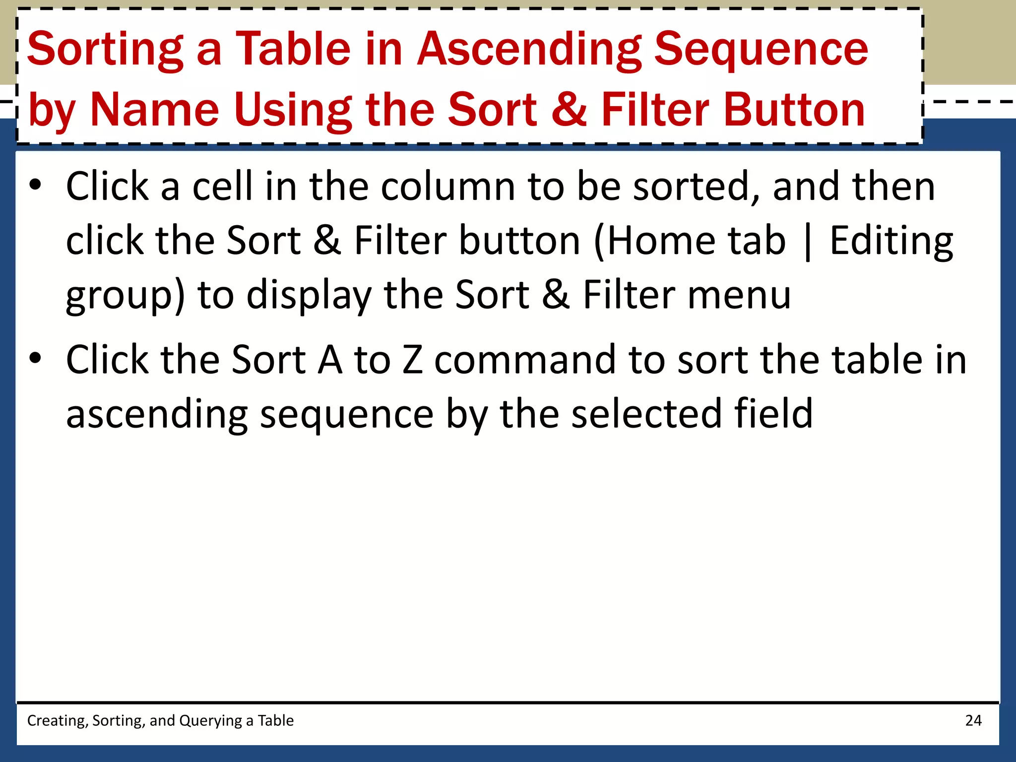 Sorting a Table in Ascending Sequence
by Name Using the Sort & Filter Button
• Click a cell in the column to be sorted, and then
  click the Sort & Filter button (Home tab | Editing
  group) to display the Sort & Filter menu
• Click the Sort A to Z command to sort the table in
  ascending sequence by the selected field




Creating, Sorting, and Querying a Table            24
 