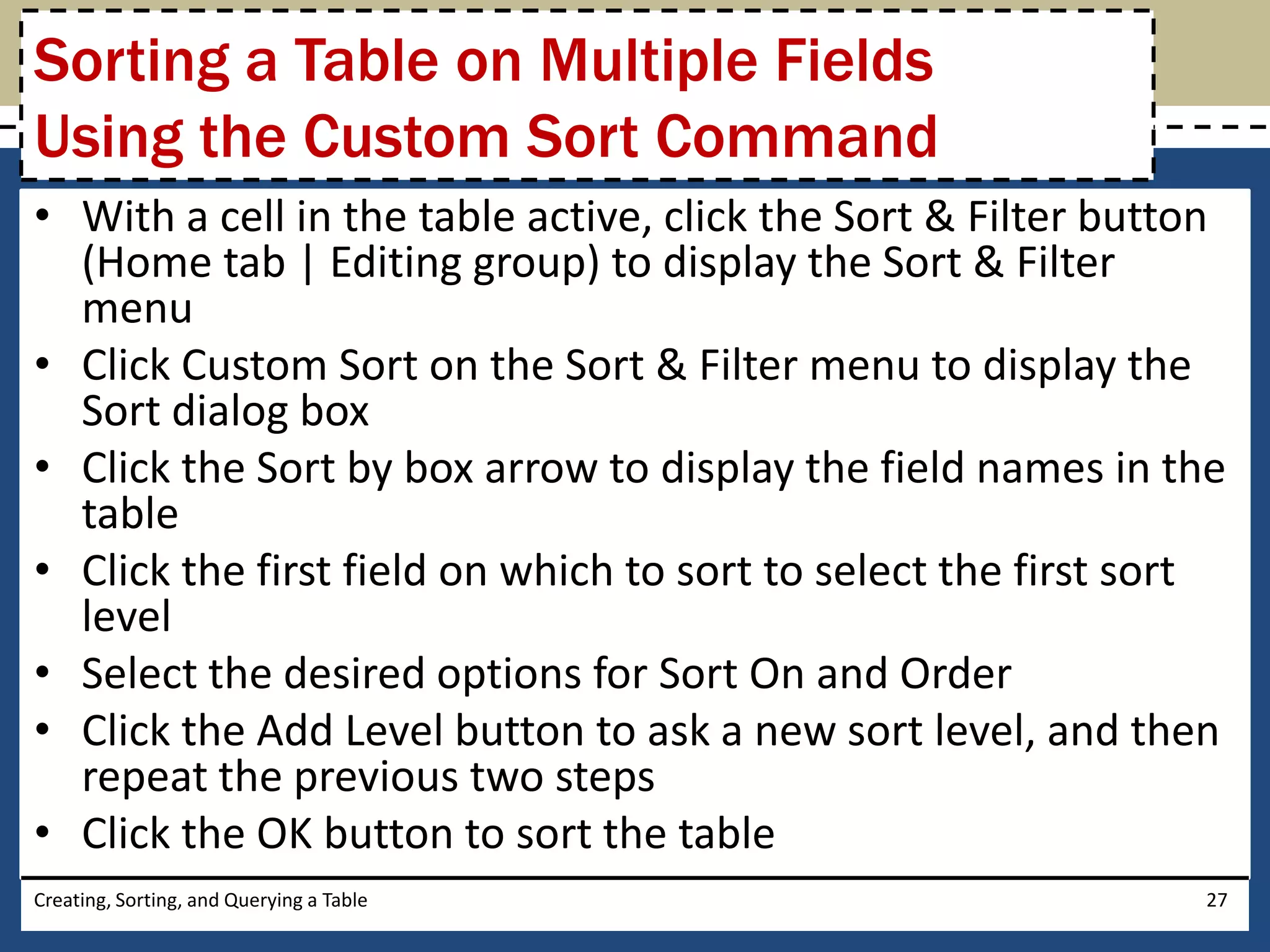 Sorting a Table on Multiple Fields
Using the Custom Sort Command
• With a cell in the table active, click the Sort & Filter button
  (Home tab | Editing group) to display the Sort & Filter
  menu
• Click Custom Sort on the Sort & Filter menu to display the
  Sort dialog box
• Click the Sort by box arrow to display the field names in the
  table
• Click the first field on which to sort to select the first sort
  level
• Select the desired options for Sort On and Order
• Click the Add Level button to ask a new sort level, and then
  repeat the previous two steps
• Click the OK button to sort the table
Creating, Sorting, and Querying a Table                        27
 