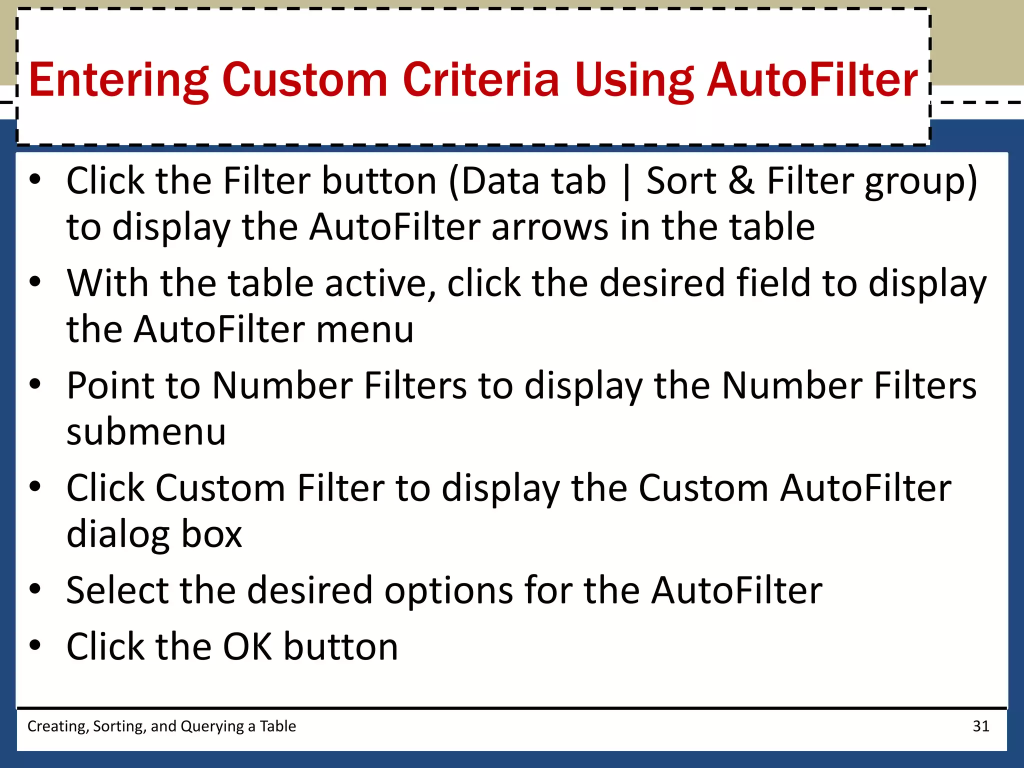 Entering Custom Criteria Using AutoFilter
• Click the Filter button (Data tab | Sort & Filter group)
  to display the AutoFilter arrows in the table
• With the table active, click the desired field to display
  the AutoFilter menu
• Point to Number Filters to display the Number Filters
  submenu
• Click Custom Filter to display the Custom AutoFilter
  dialog box
• Select the desired options for the AutoFilter
• Click the OK button
Creating, Sorting, and Querying a Table                   31
 