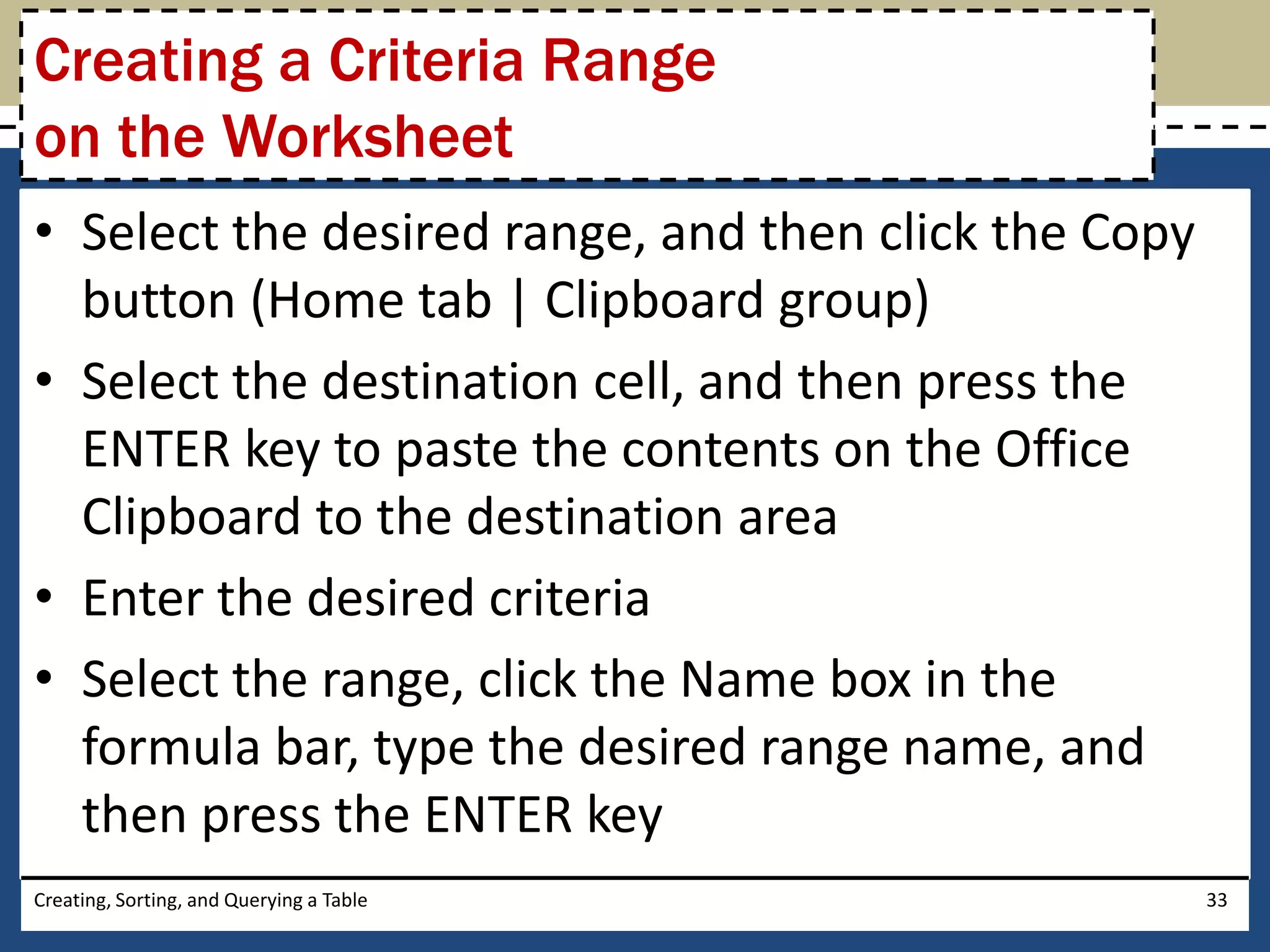 Creating a Criteria Range
on the Worksheet
• Select the desired range, and then click the Copy
  button (Home tab | Clipboard group)
• Select the destination cell, and then press the
  ENTER key to paste the contents on the Office
  Clipboard to the destination area
• Enter the desired criteria
• Select the range, click the Name box in the
  formula bar, type the desired range name, and
  then press the ENTER key
Creating, Sorting, and Querying a Table               33
 