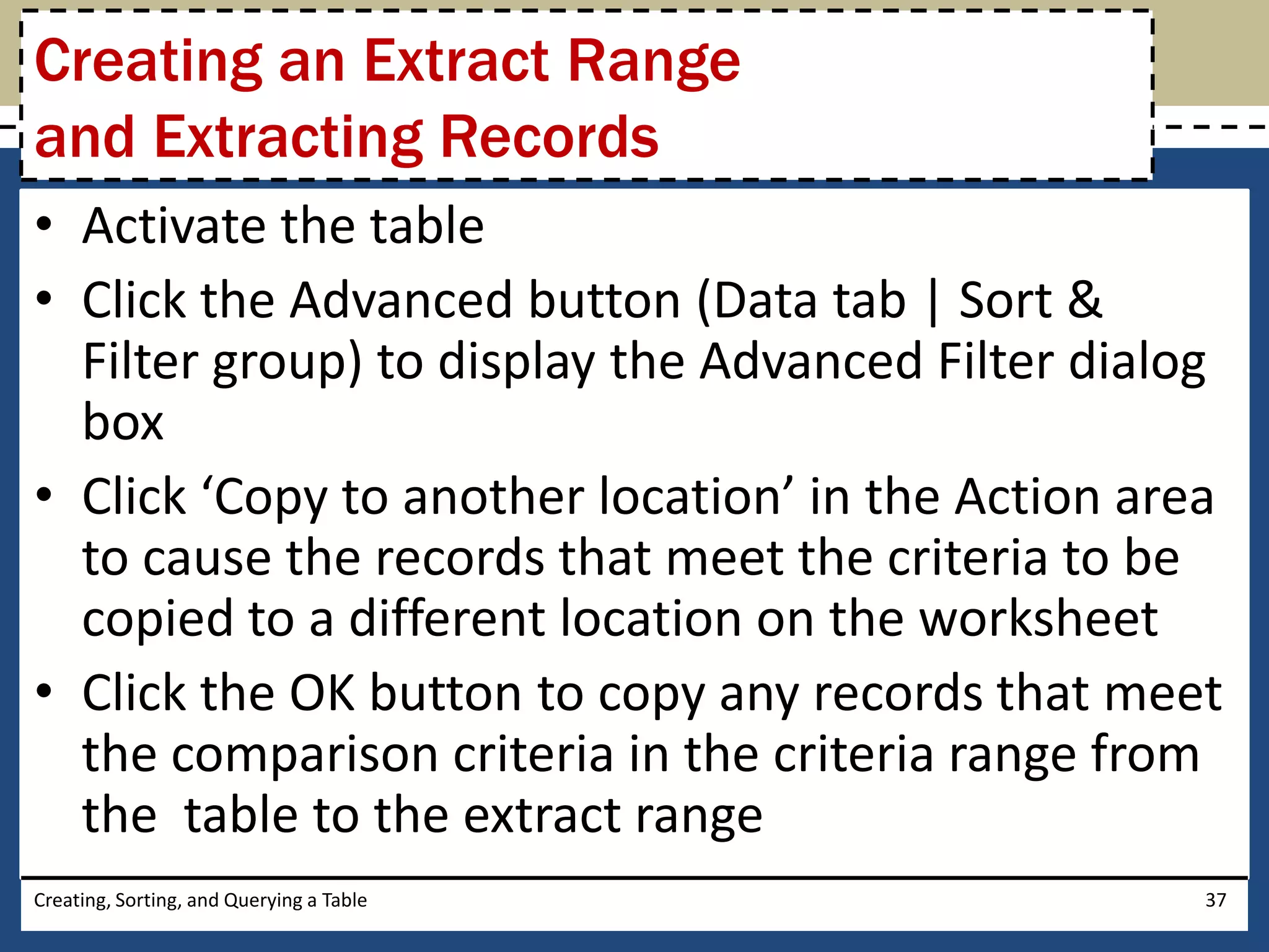 Creating an Extract Range
and Extracting Records
• Activate the table
• Click the Advanced button (Data tab | Sort &
  Filter group) to display the Advanced Filter dialog
  box
• Click ‘Copy to another location’ in the Action area
  to cause the records that meet the criteria to be
  copied to a different location on the worksheet
• Click the OK button to copy any records that meet
  the comparison criteria in the criteria range from
  the table to the extract range
Creating, Sorting, and Querying a Table             37
 