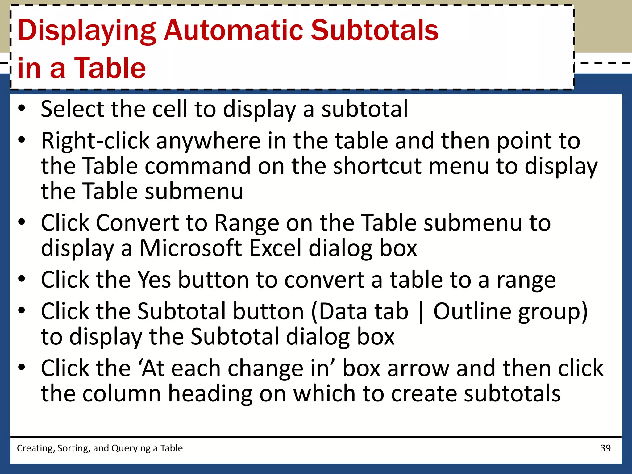 Displaying Automatic Subtotals
in a Table
• Select the cell to display a subtotal
• Right-click anywhere in the table and then point to
  the Table command on the shortcut menu to display
  the Table submenu
• Click Convert to Range on the Table submenu to
  display a Microsoft Excel dialog box
• Click the Yes button to convert a table to a range
• Click the Subtotal button (Data tab | Outline group)
  to display the Subtotal dialog box
• Click the ‘At each change in’ box arrow and then click
  the column heading on which to create subtotals
Creating, Sorting, and Querying a Table                39
 