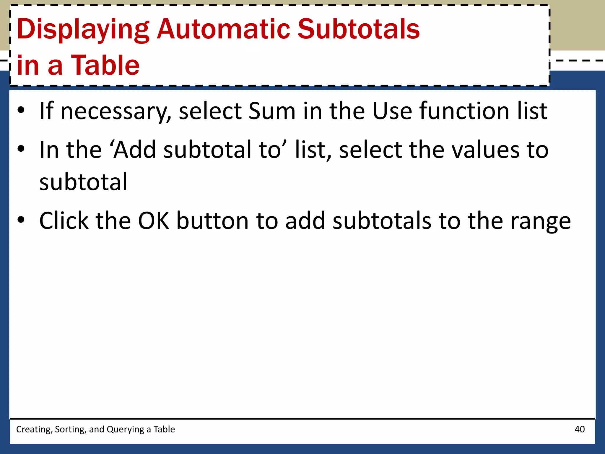 Displaying Automatic Subtotals
in a Table
• If necessary, select Sum in the Use function list
• In the ‘Add subtotal to’ list, select the values to
  subtotal
• Click the OK button to add subtotals to the range




Creating, Sorting, and Querying a Table                 40
 