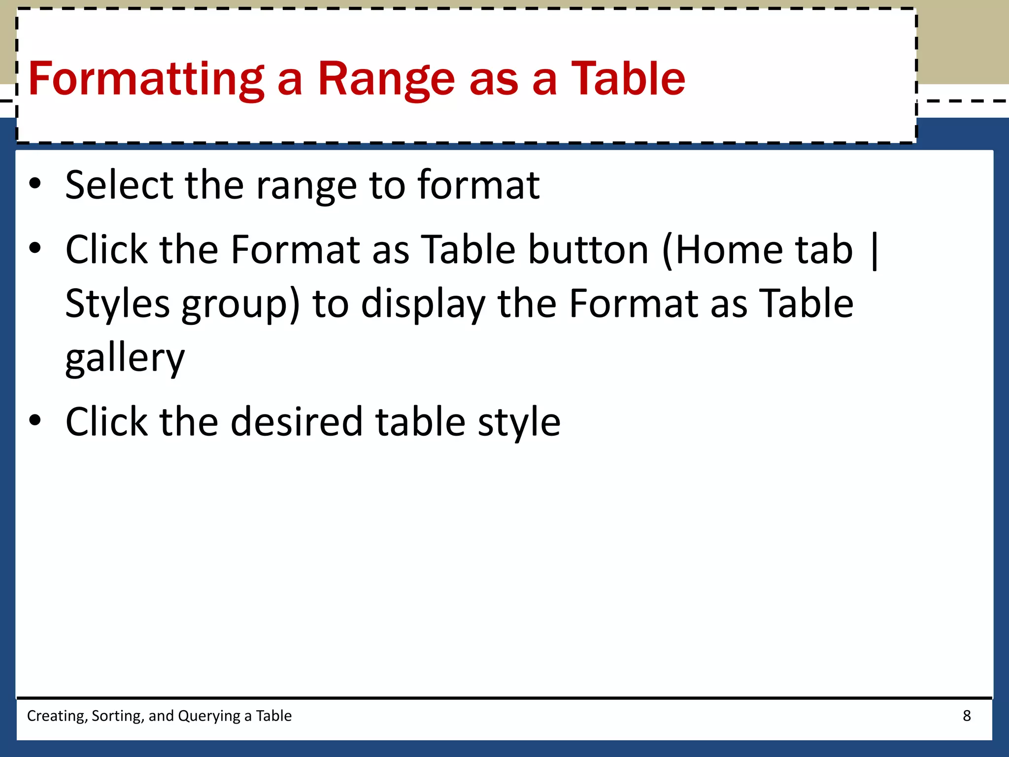 Formatting a Range as a Table

• Select the range to format
• Click the Format as Table button (Home tab |
  Styles group) to display the Format as Table
  gallery
• Click the desired table style




Creating, Sorting, and Querying a Table          8
 