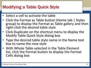 Modifying a Table Quick Style
• Select a cell to activate the table
• Click the Format as Table button (Home tab | Styles
  group) to display the Format as Table gallery and then
  right-click the desired table style
• Click Duplicate on the shortcut menu to display the
  Modify Table Quick Style dialog box
• Type the desired table style name in the Name text
  box to name the new style
• With Whole Table selected in the Table Element
  list, click the Format button to display the Format
  Cells dialog box

Creating, Sorting, and Querying a Table               10
 