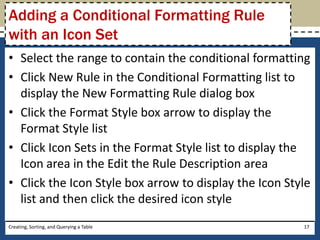 Adding a Conditional Formatting Rule
with an Icon Set
• Select the range to contain the conditional formatting
• Click New Rule in the Conditional Formatting list to
  display the New Formatting Rule dialog box
• Click the Format Style box arrow to display the
  Format Style list
• Click Icon Sets in the Format Style list to display the
  Icon area in the Edit the Rule Description area
• Click the Icon Style box arrow to display the Icon Style
  list and then click the desired icon style
Creating, Sorting, and Querying a Table                 17
 