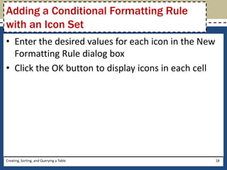 Adding a Conditional Formatting Rule
with an Icon Set
• Enter the desired values for each icon in the New
  Formatting Rule dialog box
• Click the OK button to display icons in each cell




Creating, Sorting, and Querying a Table               18
 