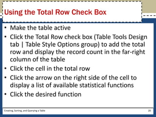 Using the Total Row Check Box
• Make the table active
• Click the Total Row check box (Table Tools Design
  tab | Table Style Options group) to add the total
  row and display the record count in the far-right
  column of the table
• Click the cell in the total row
• Click the arrow on the right side of the cell to
  display a list of available statistical functions
• Click the desired function

Creating, Sorting, and Querying a Table               20
 