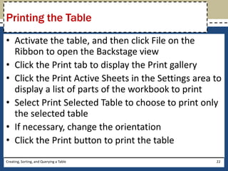 Printing the Table
• Activate the table, and then click File on the
  Ribbon to open the Backstage view
• Click the Print tab to display the Print gallery
• Click the Print Active Sheets in the Settings area to
  display a list of parts of the workbook to print
• Select Print Selected Table to choose to print only
  the selected table
• If necessary, change the orientation
• Click the Print button to print the table
Creating, Sorting, and Querying a Table              22
 
