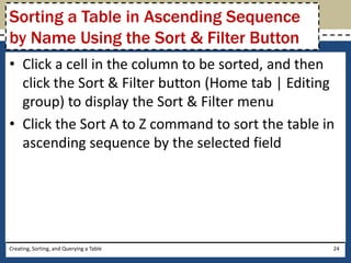 Sorting a Table in Ascending Sequence
by Name Using the Sort & Filter Button
• Click a cell in the column to be sorted, and then
  click the Sort & Filter button (Home tab | Editing
  group) to display the Sort & Filter menu
• Click the Sort A to Z command to sort the table in
  ascending sequence by the selected field




Creating, Sorting, and Querying a Table            24
 