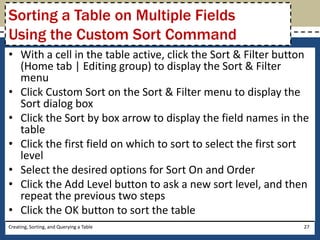 Sorting a Table on Multiple Fields
Using the Custom Sort Command
• With a cell in the table active, click the Sort & Filter button
  (Home tab | Editing group) to display the Sort & Filter
  menu
• Click Custom Sort on the Sort & Filter menu to display the
  Sort dialog box
• Click the Sort by box arrow to display the field names in the
  table
• Click the first field on which to sort to select the first sort
  level
• Select the desired options for Sort On and Order
• Click the Add Level button to ask a new sort level, and then
  repeat the previous two steps
• Click the OK button to sort the table
Creating, Sorting, and Querying a Table                        27
 