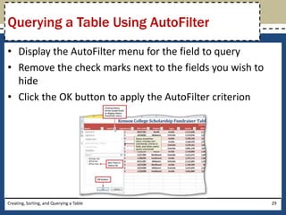 Querying a Table Using AutoFilter
• Display the AutoFilter menu for the field to query
• Remove the check marks next to the fields you wish to
  hide
• Click the OK button to apply the AutoFilter criterion




Creating, Sorting, and Querying a Table                   29
 