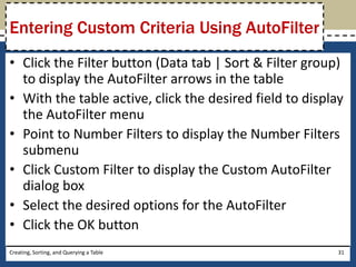 Entering Custom Criteria Using AutoFilter
• Click the Filter button (Data tab | Sort & Filter group)
  to display the AutoFilter arrows in the table
• With the table active, click the desired field to display
  the AutoFilter menu
• Point to Number Filters to display the Number Filters
  submenu
• Click Custom Filter to display the Custom AutoFilter
  dialog box
• Select the desired options for the AutoFilter
• Click the OK button
Creating, Sorting, and Querying a Table                   31
 