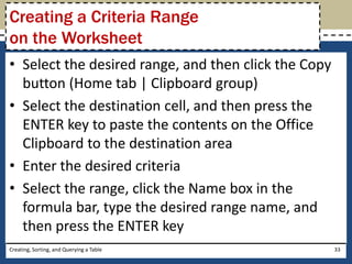 Creating a Criteria Range
on the Worksheet
• Select the desired range, and then click the Copy
  button (Home tab | Clipboard group)
• Select the destination cell, and then press the
  ENTER key to paste the contents on the Office
  Clipboard to the destination area
• Enter the desired criteria
• Select the range, click the Name box in the
  formula bar, type the desired range name, and
  then press the ENTER key
Creating, Sorting, and Querying a Table               33
 