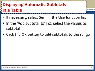 Displaying Automatic Subtotals
in a Table
• If necessary, select Sum in the Use function list
• In the ‘Add subtotal to’ list, select the values to
  subtotal
• Click the OK button to add subtotals to the range




Creating, Sorting, and Querying a Table                 40
 