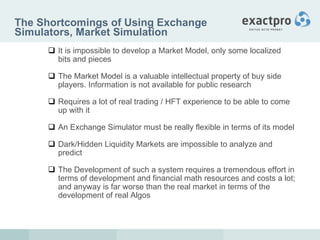 The Shortcomings of Using Exchange Simulators, Market Simulation It is impossible to develop a Market Model, only some localized bits and pieces The Market Model is a valuable intellectual property of buy side players. Information is not available for public research Requires a lot of real trading / HFT experience to be able to come up with it An Exchange Simulator must be really flexible in terms of its model Dark/Hidden Liquidity Markets are impossible to analyze and predict The Development of such a system requires a tremendous effort in terms of development and financial math resources and costs a lot; and anyway is far worse than the real market in terms of the development of real Algos 