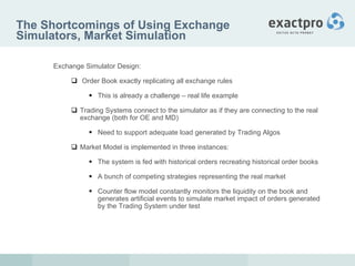 The Shortcomings of Using Exchange Simulators, Market Simulation Exchange Simulator Design:   Order Book exactly replicating all exchange rules This is already a challenge – real life example Trading Systems connect to the simulator as if they are connecting to the real exchange (both for OE and MD) Need to support adequate load generated by Trading Algos Market Model is implemented in three instances: The system is fed with historical orders recreating historical order books  A bunch of competing strategies representing the real market Counter flow model constantly monitors the liquidity on the book and generates artificial events to simulate market impact of orders generated by the Trading System under test 