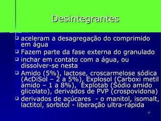 Desintegrantes aceleram a desagregação do comprimido em água Fazem parte da fase externa do granulado inchar em contato com a água, ou dissolver-se nesta  Amido (5%), lactose, croscarmelose sódica (AcDiSol – 2 a 5%), Explosol (Carboxi metil amido – 1 a 8%),  Explotab (Sódio amido glicolato), derivados de PVP (crospovidona)  derivados de açúcares  - o manitol, isomalt, lactitol, sorbitol - liberação ultra-rápida 