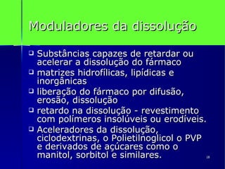 Moduladores da dissolução Substâncias capazes de retardar ou acelerar a dissolução do fármaco matrizes hidrofílicas, lipídicas e inorgânicas liberação do fármaco por difusão,  erosão, dissolução retardo na dissolução - revestimento com polímeros insolúveis ou erodíveis. Aceleradores da dissolução, ciclodextrinas, o Polietilnoglicol o PVP e derivados de açúcares como o manitol, sorbitol e similares.  