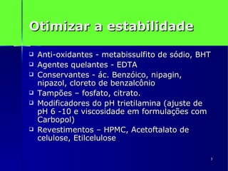 Otimizar a estabilidade Anti-oxidantes - metabissulfito de sódio, BHT Agentes quelantes - EDTA Conservantes - ác. Benzóico, nipagin, nipazol, cloreto de benzalcônio Tampões – fosfato, citrato. Modificadores do pH trietilamina (ajuste de pH 6 -10 e viscosidade em formulações com Carbopol) Revestimentos – HPMC, Acetoftalato de celulose, Etilcelulose 