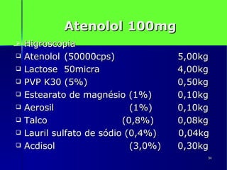Atenolol 100mg Higroscopia Atenolol  (50000cps)  5,00kg Lactose  50micra  4,00kg PVP K30 (5%)  0,50kg Estearato de magnésio (1%)   0,10kg Aerosil (1%)   0,10kg Talco   (0,8%)   0,08kg Lauril sulfato de sódio (0,4%)  0,04kg Acdisol (3,0%)  0,30kg 
