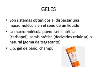 GELES
• Son sistemas obtenidos al dispersar una
macromolécula en el seno de un líquido
• La macromolécula puede ser sintética
(carbopol), semisintética (derivados celulosa) o
natural (goma de tragacanto)
• Ejp: gel de baño, champú…

 