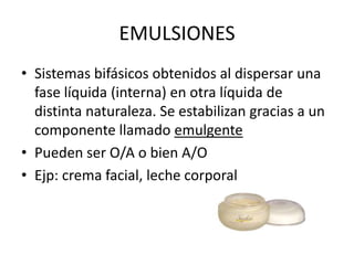 EMULSIONES
• Sistemas bifásicos obtenidos al dispersar una
fase líquida (interna) en otra líquida de
distinta naturaleza. Se estabilizan gracias a un
componente llamado emulgente
• Pueden ser O/A o bien A/O
• Ejp: crema facial, leche corporal

 