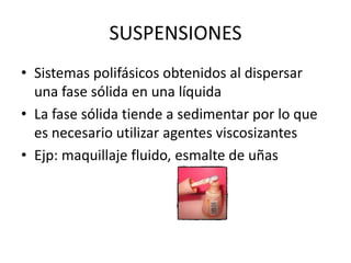 SUSPENSIONES
• Sistemas polifásicos obtenidos al dispersar
una fase sólida en una líquida
• La fase sólida tiende a sedimentar por lo que
es necesario utilizar agentes viscosizantes
• Ejp: maquillaje fluido, esmalte de uñas

 