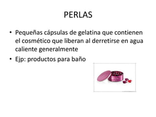 PERLAS
• Pequeñas cápsulas de gelatina que contienen
el cosmético que liberan al derretirse en agua
caliente generalmente
• Ejp: productos para baño

 