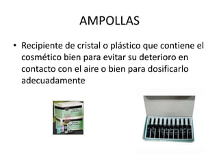 AMPOLLAS
• Recipiente de cristal o plástico que contiene el
cosmético bien para evitar su deterioro en
contacto con el aire o bien para dosificarlo
adecuadamente

 