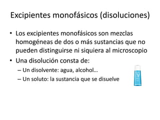 Excipientes monofásicos (disoluciones)
• Los excipientes monofásicos son mezclas
homogéneas de dos o más sustancias que no
pueden distinguirse ni siquiera al microscopio
• Una disolución consta de:
– Un disolvente: agua, alcohol…
– Un soluto: la sustancia que se disuelve

 