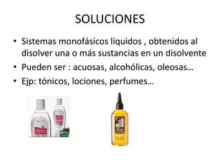 SOLUCIONES
• Sistemas monofásicos líquidos , obtenidos al
disolver una o más sustancias en un disolvente
• Pueden ser : acuosas, alcohólicas, oleosas…
• Ejp: tónicos, lociones, perfumes…

 