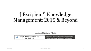 [‘Excipient’] Knowledge
Management: 2015 & Beyond
Ajaz S. Hussain, Ph.D.
Insight, Advice & Solutions LLC
Maryland, USA
Executive Director, the National Institute for
Pharmaceutical Technology & Education
3/12/2015 Ajaz S. Hussain, Ph.D. 1
 