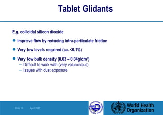 Tablet Glidants E.g. colloidal silicon dioxide Improve flow by reducing intra-particulate friction Very low levels required (ca. <0.1%) Very low bulk density (0.03 – 0.04g/cm 3 ) Difficult to work with (very voluminous) Issues with dust exposure 