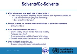 Solvents/Co-Solvents Water is the solvent most widely used as a vehicle due to: Lack of toxicity, physiological compatibility, and good solubilising power (high dielectric constant),  but   Likely to cause instability of hydrolytically unstable drugs Good vehicle for microbial growth Sorbitol, dextrose,  etc.  are often added as solubilisers, as well as base sweeteners Similar pros and cons Water miscible co-solvents are used to: Enhance solubility, taste, anti-microbial effectiveness or stability Reduce oral dose volume? Or, conversely, optimise insolubility (if taste of API is an issue) Examples: propylene glycol, glycerol, ethanol, low mol wt PEGs Water immiscible co-solvents, e.g.   Emulsions / microemulsions using fractionated coconut oils 