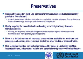 Preservatives Preservatives used in multi-use cosmetic/pharmaceutical products (particularly paediatric formulations)  prevents   an increased risk of contamination by opportunistic microbial pathogens (from excipients or introduced externally), resulting in potential health consequences Ideally targeted for microbial cells - showing no toxicity/irritancy towards mammalian cells  In reality, the majority of effective GRAS preservatives are active against both microbial and mammalian cells (non-specific cytoplasmic poisons)  There is a limited number of approved preservatives available for multi-use oral products, and options are even more limited for other routes of administration. This restricted number can be further reduced by dose, pH-solubility profiles, incompatibilities, adsorption, toxicity and other relevant physico-chemical factors.  