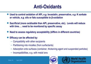 Anti-Oxidants Used to control oxidation of API,  e.g.  lovastatin, preservative,  e.g.  K sorbate or vehicle,  e.g.  oils or fats susceptible to  β -oxidation Sacrificial (more oxidisable than API, preservative, etc).  Levels will reduce with time…. need to be monitored by specific assay Need to assess regulatory acceptability (differs in different countries) Efficacy can be affected by: Compatibility with other excipients Partitioning into micelles (from surfactants) Adsorption onto surfaces (container, thickening agent and suspended particles) Incompatibilities, e.g. with metal ions 