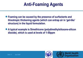 Anti-Foaming Agents Foaming can be caused by the presence of surfactants and thixotropic thickening agents (which can entrap air in ‘gel-like’ structure) in the liquid formulation. A typical example is Simethicone (polydimethylsiloxane-silicon dioxide), which is used at levels of 1-50ppm 