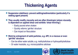 Thickening Agents Suspension stabilisers: prevent settling/sedimentation (particularly if a wetting agent present) They usually modify viscosity and are often thixotropic (where viscosity is dependent on applied shear and exhibits ‘shear thinning’) Easily poured when shaken Quickly reforms ‘gel-like’ structure Can impact on flocculation Work by entrapment of solid particles, e.g. API, in a viscous or even  ‘gel-like’ structure Can be either water soluble, e.g. methylcellulose or hydroxyethylcellulose Or water insoluble, e.g. microcrystalline cellulose 