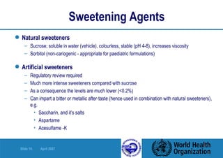 Sweetening Agents Natural sweeteners Sucrose; soluble in water (vehicle), colourless, stable (pH 4-8), increases viscosity  Sorbitol (non-cariogenic - appropriate for paediatric formulations) Artificial sweeteners Regulatory review required Much more intense sweeteners compared with sucrose As a consequence the levels are much lower (<0.2%) Can impart a bitter or metallic after-taste (hence used in combination with natural sweeteners), e.g. Saccharin, and it’s salts Aspartame Acesulfame -K 