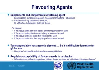 Flavouring Agents Supplements and compliments sweetening agent Ensures patient compliance (especially in paediatric formulations – a big issue) Can be natural, e.g. peppermint, lemon oils,  Or artificial e.g. butterscotch, ‘tutti-frutti’ flavour For instance: If the product tastes salty then peach, apricot or liquorice can be used If the product tastes bitter then mint, cherry or anise can be used If the product tastes too sweet then vanilla can be used If the product tastes sour then raspberry or liquorice can be used Taste appreciation has a genetic element….. So it is difficult to formulate for global use One person’s acceptable taste is another’s unacceptable taste Regulatory acceptability of flavours needs to be checked Different sources, different compositions, different flavour, e.g. there are >30 different “strawberry flavours”! 