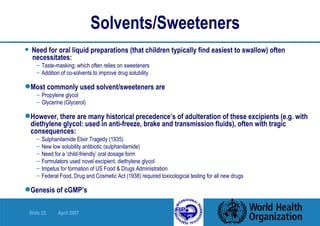 Solvents/Sweeteners Need for oral liquid preparations (that children typically find easiest to swallow) often  necessitates: Taste-masking; which often relies on sweeteners Addition of co-solvents to improve drug solubility Most commonly used solvent/sweeteners are Propylene glycol Glycerine (Glycerol) However, there are many historical precedence’s of adulteration of these excipients (e.g. with diethylene glycol: used in anti-freeze, brake and transmission fluids), often with tragic consequences: Sulphanilamide Elixir Tragedy (1935) New low solubility antibiotic (sulphanilamide) Need for a ‘child-friendly’ oral dosage form Formulators used novel excipient, diethylene glycol Impetus for formation of US Food & Drugs Administration Federal Food, Drug and Cosmetic Act (1938) required toxicological testing for all new drugs Genesis of cGMP’s 