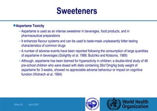 Sweeteners Aspartame Toxicity Aspartame is used as an intense sweetener in beverages, food products, and in pharmaceutical preparations It enhances flavour systems and can be used to taste-mask unpleasantly bitter tasting characteristics of common drugs A number of adverse events have been reported following the consumption of large quantities of aspartame in beverages (Golightly  et al , 1988; Butchko and Kotsonis, 1989) Although, aspartame has been blamed for hyperactivity in children; a double-blind study of 48 pre-school children who were dosed with diets containing 38±13mg/kg body weight of aspartame for 3-weeks, showed no appreciable adverse behaviour or impact on cognitive function (Wolraich  et al , 1994)  